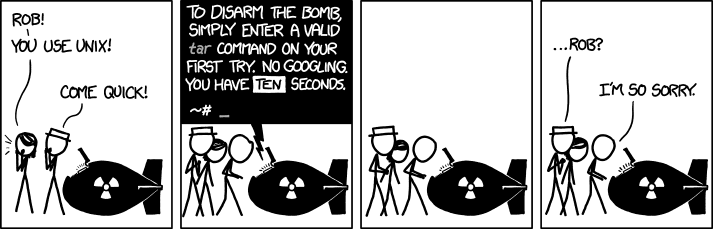 A programmer is being asked to disarm a bomb, but to disarm it he has to write a valid UNIX command in 10 seconds without googling it. He stares at the abyss, knowing that he will fail, then he says, "I'm so sorry."