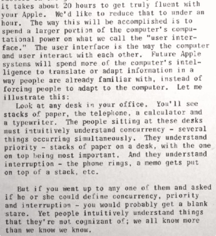 Snippet from the article saying "It takes about 20 hours to get truly fluent with your Apple. We'd like to reduce that to under an hour. The way this will be accomplished is to spend a larger portion of the computer's computational power on what we call the 'user interface.' The user interface is the way the computer and user interact with each other. Future Apple systems will spend more of the computer's intelligence to translate or adapt information in a way people are already familiar with. instead of forcing people to adapt to the computer. Let me illustrate this: Look at any desk in your office. You'll see stacks of paper, the telephone. a calculator and a typewriter. The people sitting at these desks must intuitively understand concurrency - several things occurring simultaneously. They understand priority - stacks of paper on a desk, with the one on top being most important. And they understand interruption - the phone rings, a memo gets put on top of a stack, etc. But if you went up to any one of them and asked if he or she could define concurrency, priority and interruption - you would probably get a blank stare. Yet people intuitively understand things that they're not cognizant o; we all know more than we know we know."
